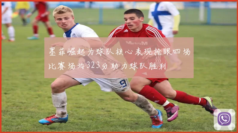 墨菲崛起为球队核心表现抢眼四场比赛场均323分助力球队胜利