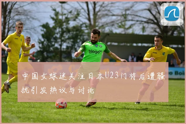 中国女球迷关注日本U23门将后遭骚扰引发热议与讨论