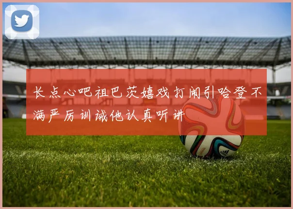 长点心吧祖巴茨嬉戏打闹引哈登不满严厉训诫他认真听讲