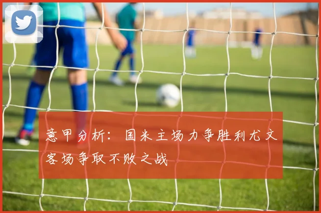 意甲分析：国米主场力争胜利尤文客场争取不败之战