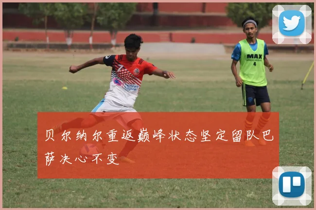 贝尔纳尔重返巅峰状态坚定留队巴萨决心不变