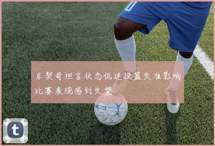 东契奇坦言状态低迷投篮失准影响比赛表现感到失望