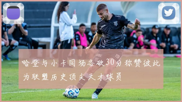 哈登与小卡同场各砍30分称赞彼此为联盟历史顶尖天才球员