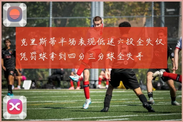 克里斯蒂半场表现低迷六投全失仅凭罚球拿到四分三分球全失手