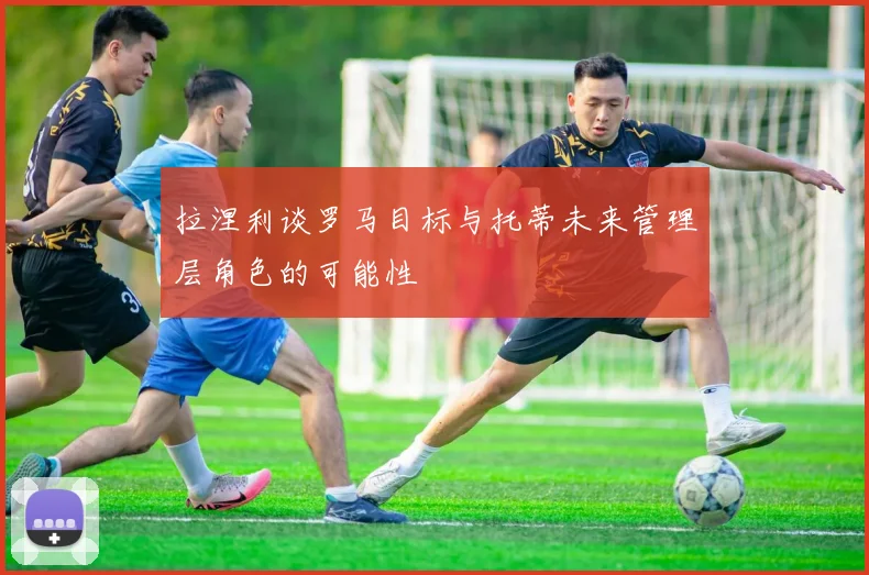 拉涅利谈罗马目标与托蒂未来管理层角色的可能性