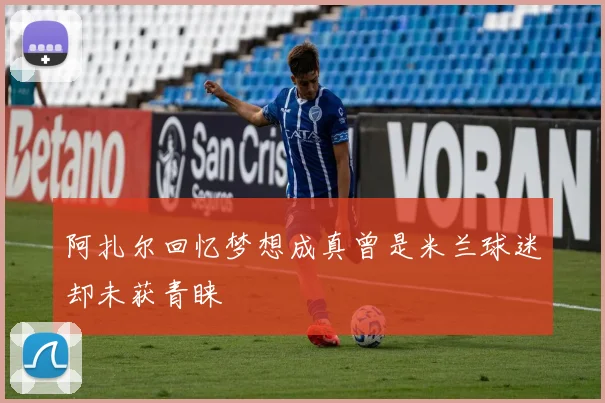 阿扎尔回忆梦想成真曾是米兰球迷却未获青睐